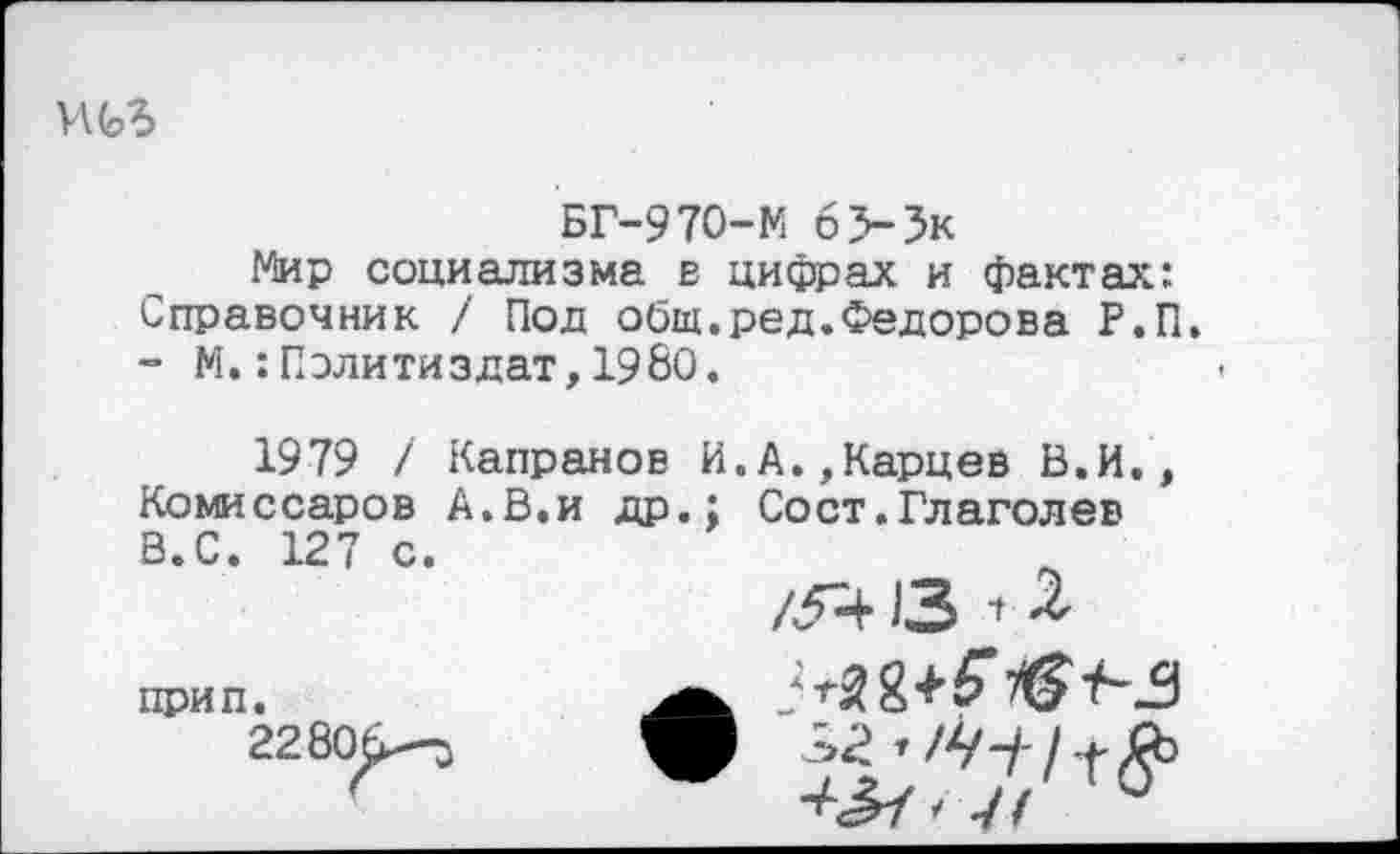 ﻿БГ-970-М 6>3к
Мир социализма в цифрах и факта?:: Справочник / Под общ.ред.Федорова Р.П.
- М.:Политиздат,1980.
1979 / Капранов И.А.,Карцев В.И., Комиссаров А.В.и др.; Сост.Глаголев В.С. 127 с.
/5413 ’
прип.
